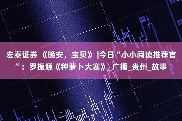 宏泰证券 《晚安，宝贝》 |今日“小小阅读推荐官”：罗振源《种萝卜大赛》_广播_贵州_故事