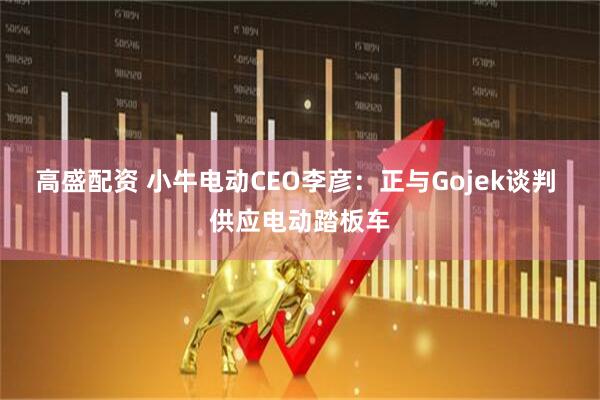 高盛配资 小牛电动CEO李彦：正与Gojek谈判 供应电动踏板车