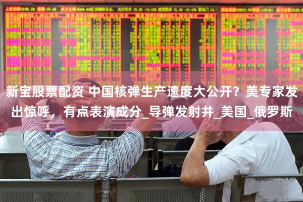 新宝股票配资 中国核弹生产速度大公开？美专家发出惊呼，有点表演成分_导弹发射井_美国_俄罗斯