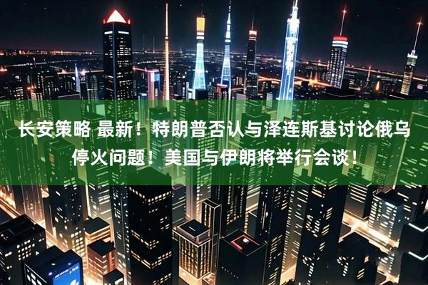 长安策略 最新！特朗普否认与泽连斯基讨论俄乌停火问题！美国与伊朗将举行会谈！