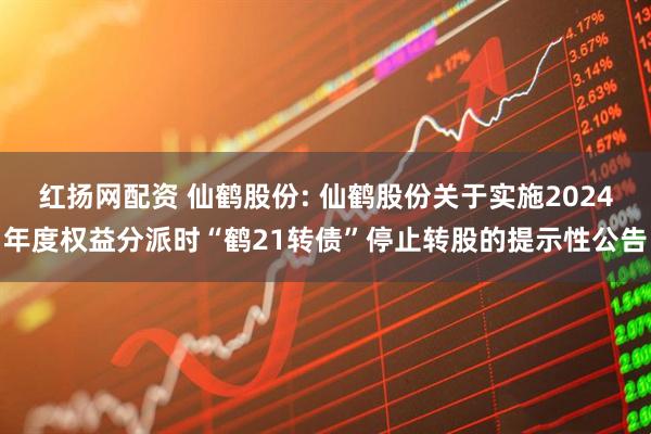 红扬网配资 仙鹤股份: 仙鹤股份关于实施2024年度权益分派时“鹤21转债”停止转股的提示性公告