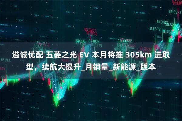 溢诚优配 五菱之光 EV 本月将推 305km 进取型，续航大提升_月销量_新能源_版本