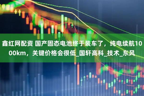 鑫红网配资 国产固态电池终于装车了，纯电续航1000km，关键价格会很低_国轩高科_技术_东风