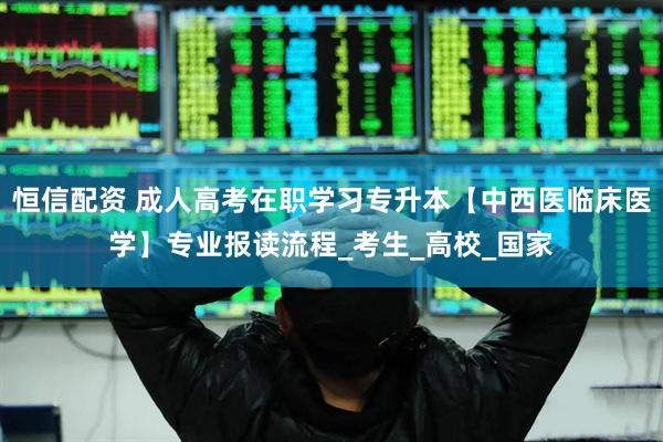 恒信配资 成人高考在职学习专升本【中西医临床医学】专业报读流程_考生_高校_国家