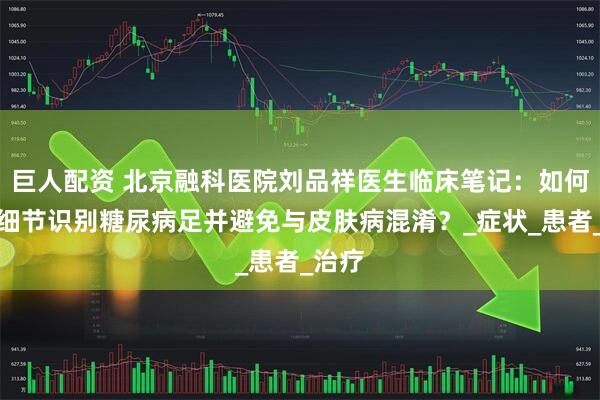 巨人配资 北京融科医院刘品祥医生临床笔记：如何通过细节识别糖尿病足并避免与皮肤病混淆？_症状_患者_治疗