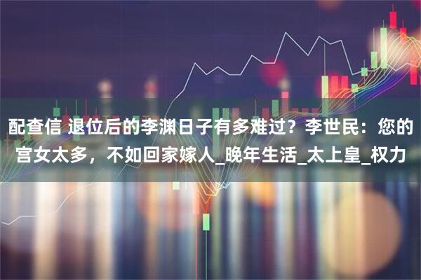 配查信 退位后的李渊日子有多难过？李世民：您的宫女太多，不如回家嫁人_晚年生活_太上皇_权力