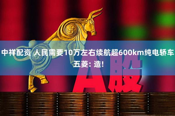 中祥配资 人民需要10万左右续航超600km纯电轿车 五菱: 造!
