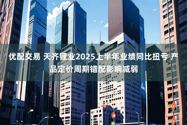 优配交易 天齐锂业2025上半年业绩同比扭亏 产品定价周期错配影响减弱