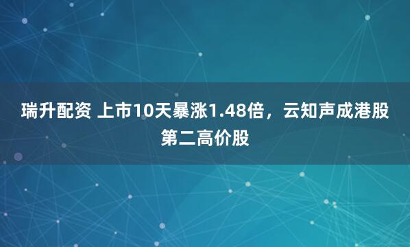 瑞升配资 上市10天暴涨1.48倍，云知声成港股第二高价股