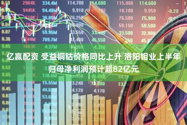 亿赢配资 受益铜钴价格同比上升 洛阳钼业上半年归母净利润预计超82亿元