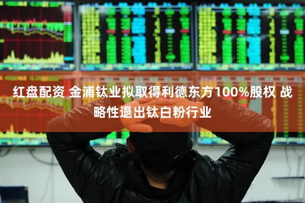红盘配资 金浦钛业拟取得利德东方100%股权 战略性退出钛白粉行业