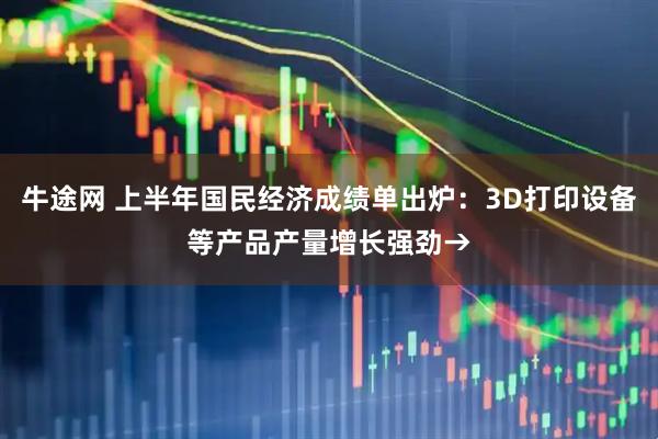 牛途网 上半年国民经济成绩单出炉：3D打印设备等产品产量增长强劲→
