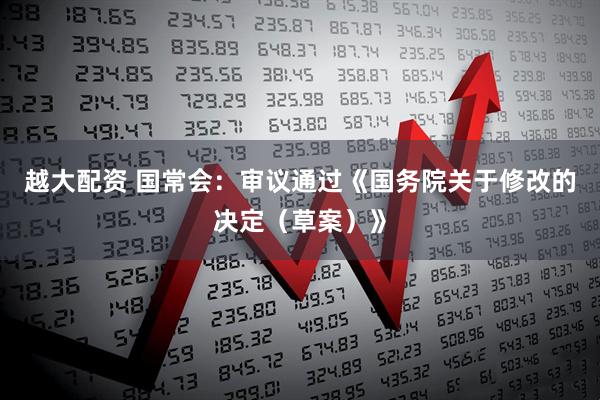 越大配资 国常会：审议通过《国务院关于修改的决定（草案）》