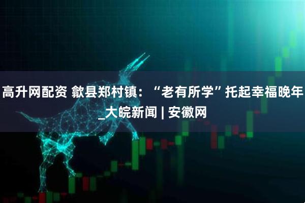 高升网配资 歙县郑村镇：“老有所学”托起幸福晚年_大皖新闻 | 安徽网