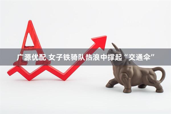 广源优配 女子铁骑队热浪中撑起“交通伞”