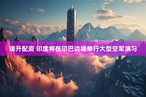 瑞升配资 印度将在印巴边境举行大型空军演习