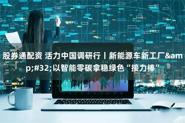 股券通配资 活力中国调研行丨新能源车新工厂&#32;以智能零碳拿稳绿色“接力棒”
