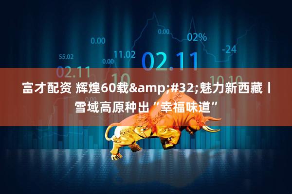 富才配资 辉煌60载&#32;魅力新西藏丨雪域高原种出“幸福味道”