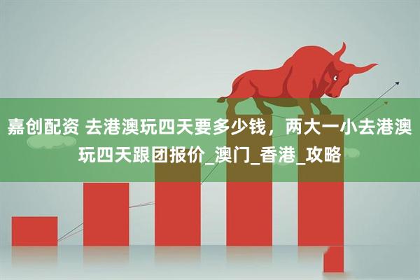 嘉创配资 去港澳玩四天要多少钱，两大一小去港澳玩四天跟团报价_澳门_香港_攻略