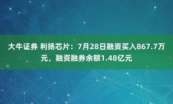 大牛证券 利扬芯片：7月28日融资买入867.7万元，融资融券余额1.48亿元