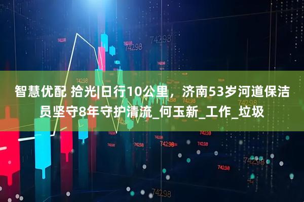 智慧优配 拾光|日行10公里，济南53岁河道保洁员坚守8年守护清流_何玉新_工作_垃圾