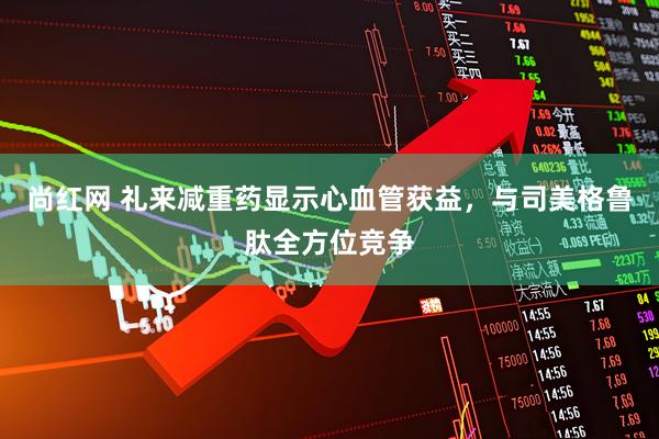 尚红网 礼来减重药显示心血管获益，与司美格鲁肽全方位竞争