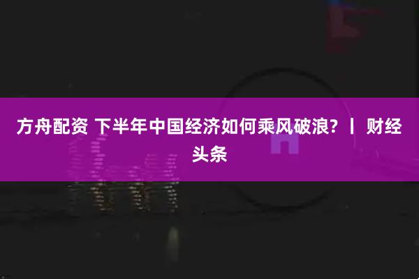 方舟配资 下半年中国经济如何乘风破浪? 丨 财经头条