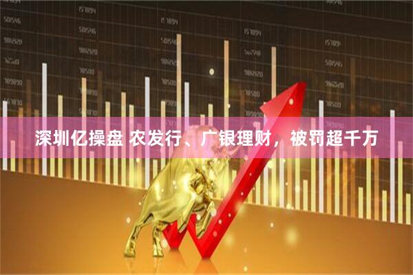深圳亿操盘 农发行、广银理财，被罚超千万