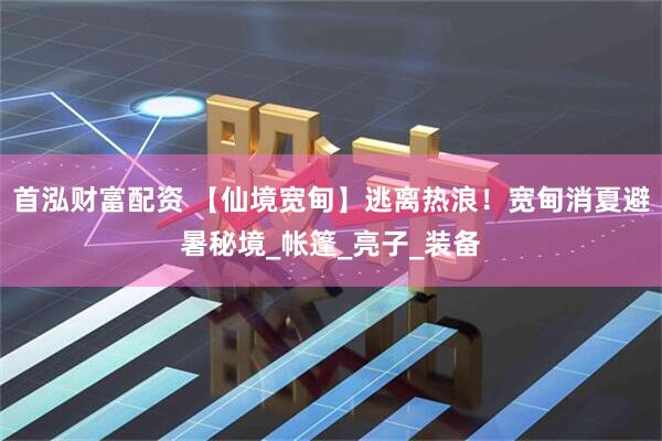 首泓财富配资 【仙境宽甸】逃离热浪！宽甸消夏避暑秘境_帐篷_亮子_装备