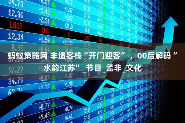 蚂蚁策略网 非遗客栈“开门迎客” ，00后解码“水韵江苏”_节目_孟非_文化