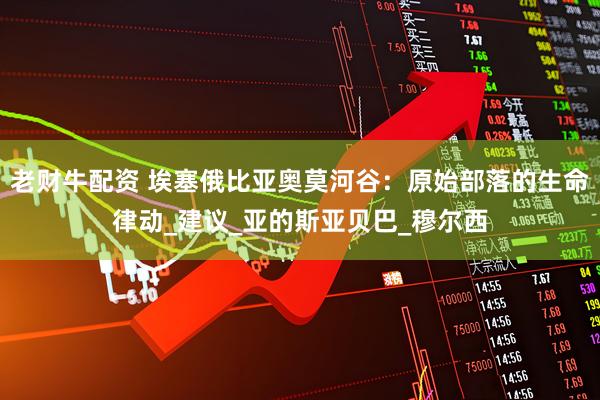 老财牛配资 埃塞俄比亚奥莫河谷：原始部落的生命律动_建议_亚的斯亚贝巴_穆尔西