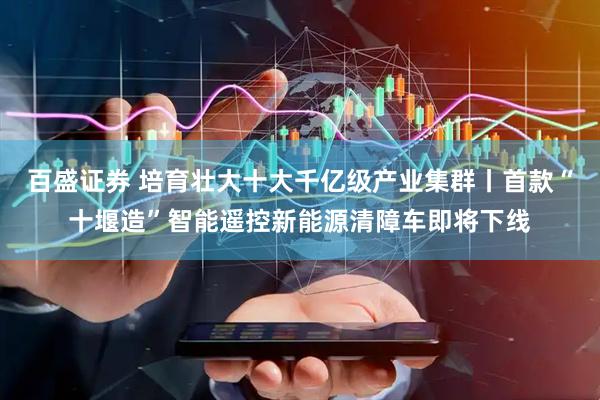 百盛证券 培育壮大十大千亿级产业集群丨首款“十堰造”智能遥控新能源清障车即将下线