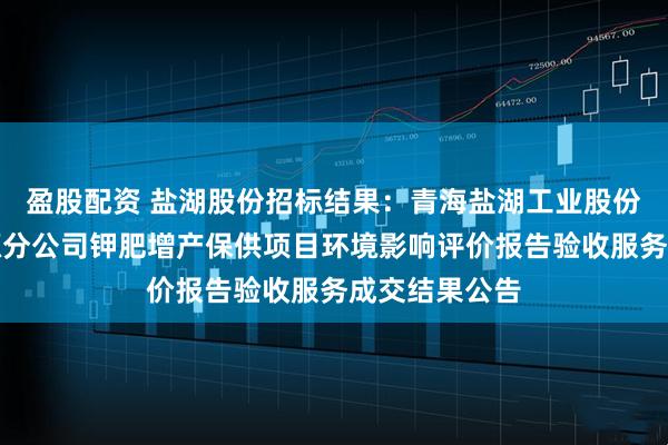 盈股配资 盐湖股份招标结果：青海盐湖工业股份有限公司资源分公司钾肥增产保供项目环境影响评价报告验收服务成交结果公告