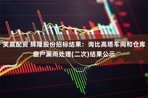 笑赢配资 辉隆股份招标结果：询比高塔车间和仓库窗户漏雨处理(二次)结果公示