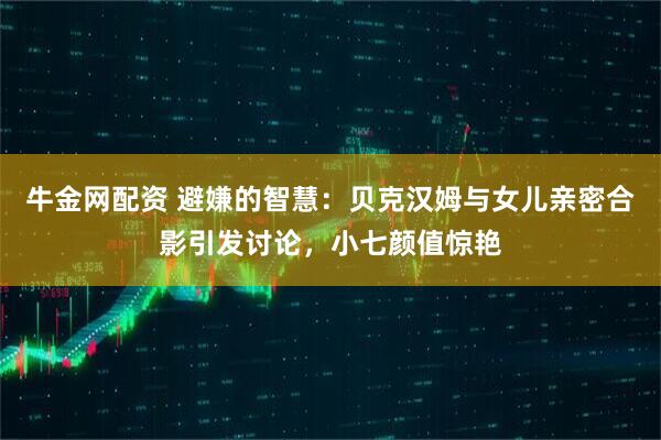 牛金网配资 避嫌的智慧：贝克汉姆与女儿亲密合影引发讨论，小七颜值惊艳