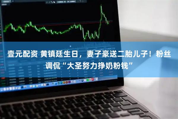 壹元配资 黄镇廷生日，妻子豪送二胎儿子！粉丝调侃“大圣努力挣奶粉钱”
