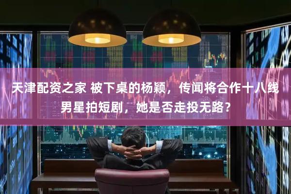 天津配资之家 被下桌的杨颖，传闻将合作十八线男星拍短剧，她是否走投无路？