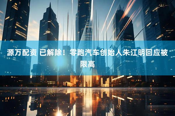 源万配资 已解除！零跑汽车创始人朱江明回应被限高