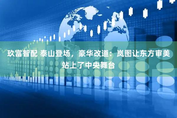 玖富智配 泰山登场，豪华改道：岚图让东方审美站上了中央舞台