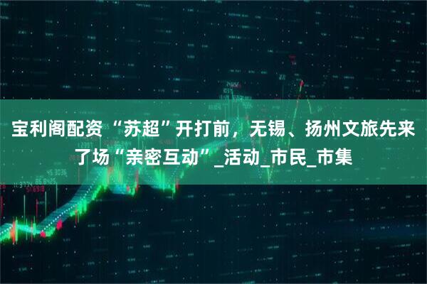 宝利阁配资 “苏超”开打前，无锡、扬州文旅先来了场“亲密互动”_活动_市民_市集