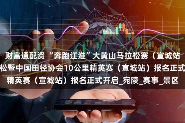 财富通配资 “奔跑江淮”大黄山马拉松赛（宣城站）2025宣城半程马拉松暨中国田径协会10公里精英赛（宣城站）报名正式开启_宛陵_赛事_景区