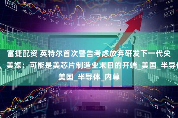 富捷配资 英特尔首次警告考虑放弃研发下一代尖端芯片，美媒：可能是美芯片制造业末日的开端_美国_半导体_内幕