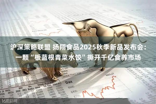 沪深策略联盟 扬翔食品2025秋季新品发布会：一颗“板蓝根青菜水饺”撕开千亿食养市场