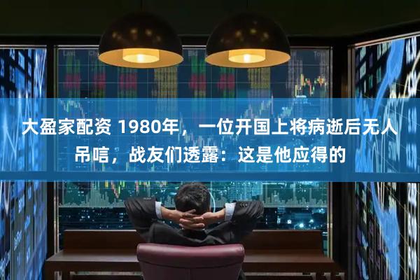 大盈家配资 1980年，一位开国上将病逝后无人吊唁，战友们透露：这是他应得的