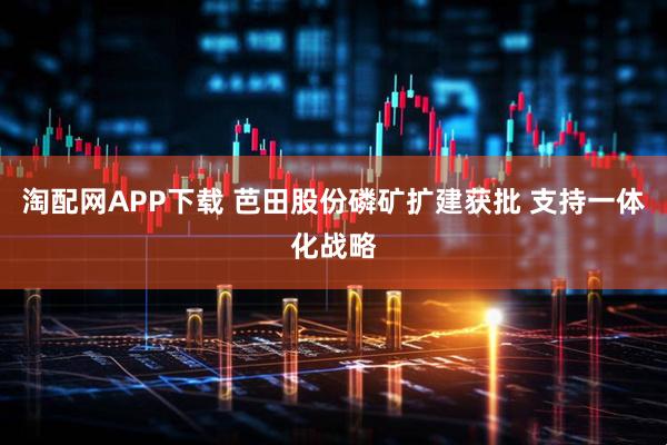 淘配网APP下载 芭田股份磷矿扩建获批 支持一体化战略