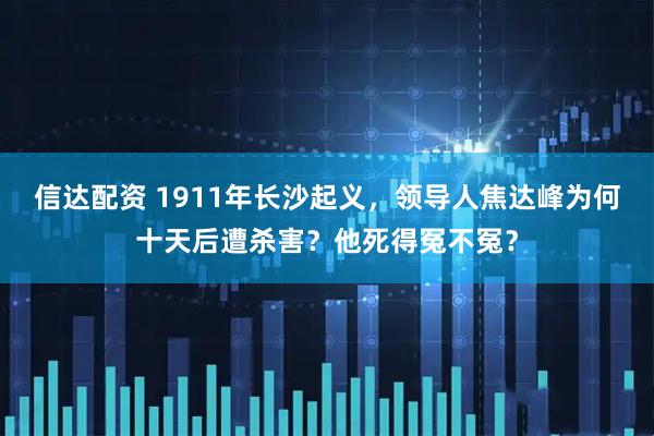 信达配资 1911年长沙起义，领导人焦达峰为何十天后遭杀害？他死得冤不冤？