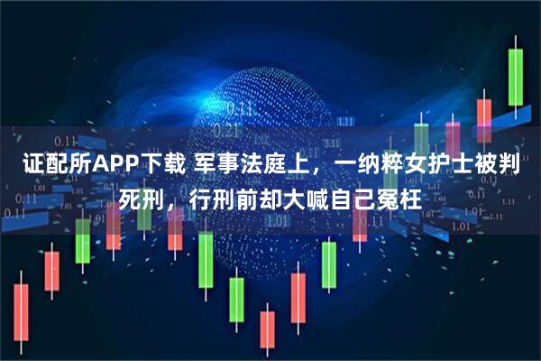 证配所APP下载 军事法庭上，一纳粹女护士被判死刑，行刑前却大喊自己冤枉