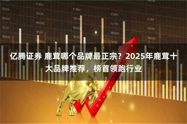 亿腾证券 鹿茸哪个品牌最正宗?2025年鹿茸十大品牌推荐,榜首领跑行业